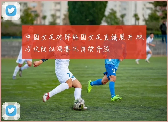 中国女足对阵韩国女足直播展开 双方攻防拉满赛况持续升温