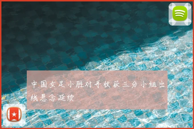 中国女足小胜对手收获三分小组出线悬念延续