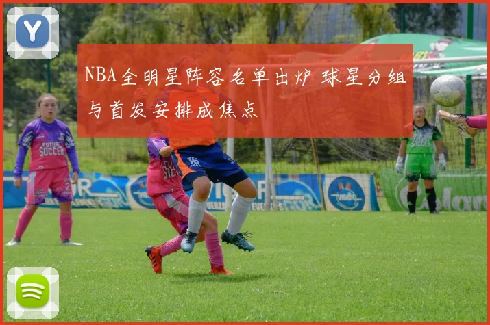 NBA全明星阵容名单出炉 球星分组与首发安排成焦点