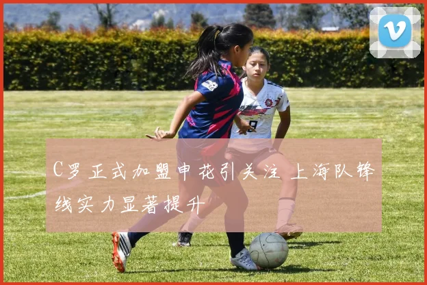 C罗正式加盟申花引关注 上海队锋线实力显著提升