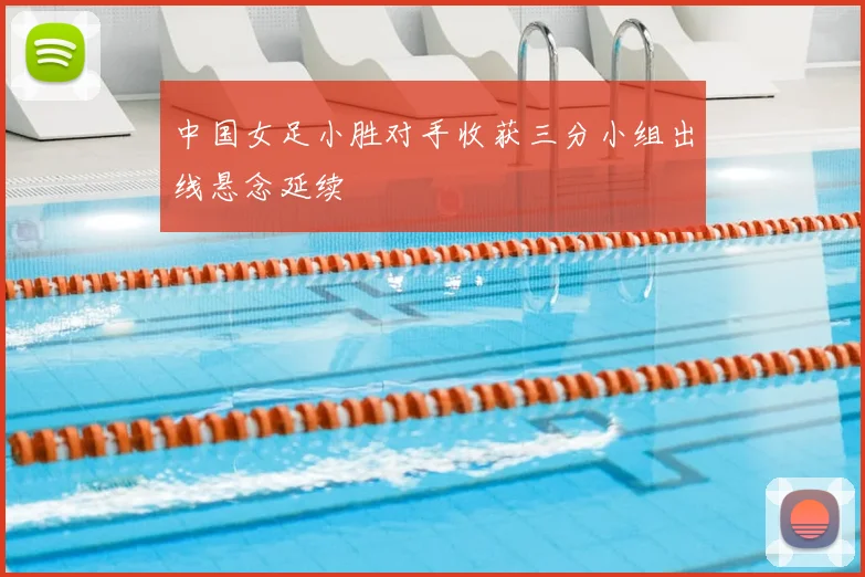 中国女足小胜对手收获三分小组出线悬念延续